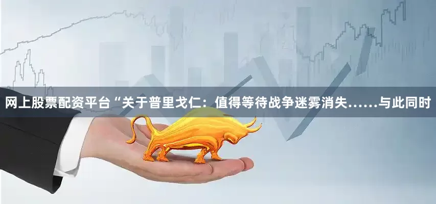 网上股票配资平台“关于普里戈仁：值得等待战争迷雾消失……与此同时