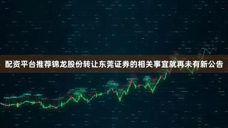 配资平台推荐锦龙股份转让东莞证券的相关事宜就再未有新公告