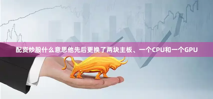 配资炒股什么意思他先后更换了两块主板、一个CPU和一个GPU