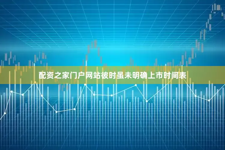 配资之家门户网站彼时虽未明确上市时间表
