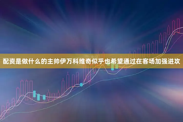 配资是做什么的主帅伊万科维奇似乎也希望通过在客场加强进攻
