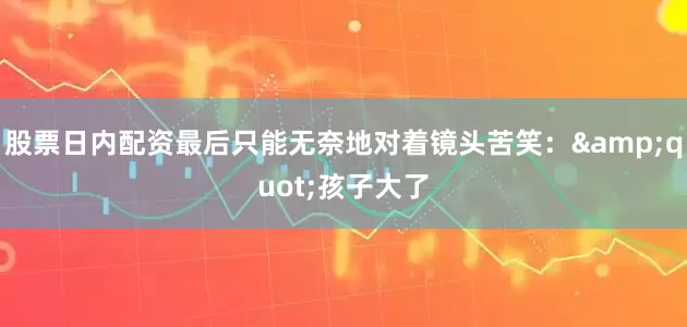 股票日内配资最后只能无奈地对着镜头苦笑：&quot;孩子大了