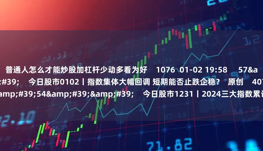 普通人怎么才能炒股加杠杆少动多看为好    1076  01-02 19:58     57&#39;54&#39;&#39;    今日股市0102丨指数集体大幅回调 短期能否止跌企稳？  原创    4073  01-02 19:01     57&#39;54&#39;&#39;    今日股市1231丨2024三大指数累计上涨10%左右 您的