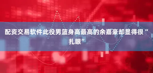 配资交易软件此役男篮身高最高的余嘉豪却显得很“扎眼”