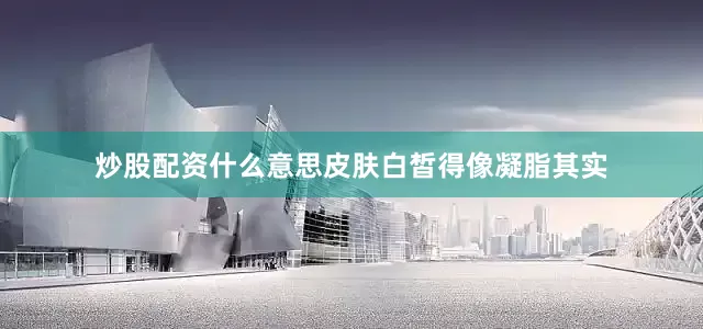 炒股配资什么意思皮肤白皙得像凝脂其实