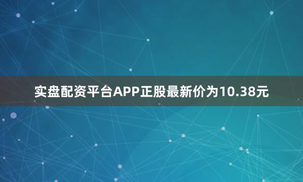 实盘配资平台APP正股最新价为10.38元