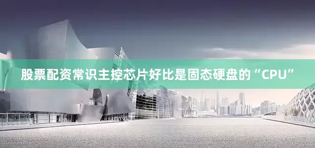 股票配资常识主控芯片好比是固态硬盘的“CPU”
