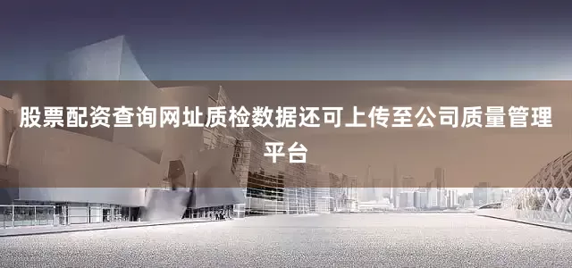 股票配资查询网址质检数据还可上传至公司质量管理平台