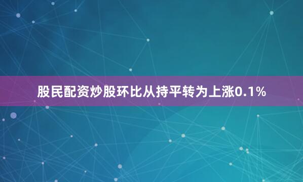 股民配资炒股环比从持平转为上涨0.1%